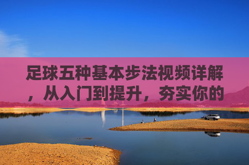 足球五种基本步法视频详解,从入门到提升,夯实你的脚下根基,足球五种基本步法详解,从入门到提升,夯实脚下根基