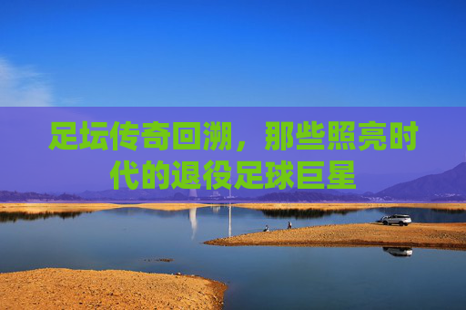 足坛传奇回溯,那些照亮时代的退役足球巨星
