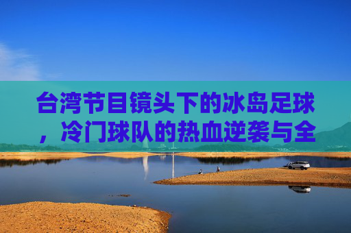 台湾节目镜头下的冰岛足球,冷门球队的热血逆袭与全民共鸣,冰岛足球冷门逆袭,台湾镜头下的全民共鸣
