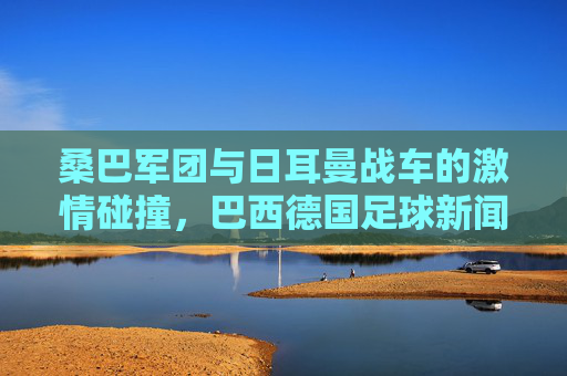 桑巴军团与日耳曼战车的激情碰撞,巴西德国足球新闻速递,桑巴军团与日耳曼战车,足球激情碰撞速递
