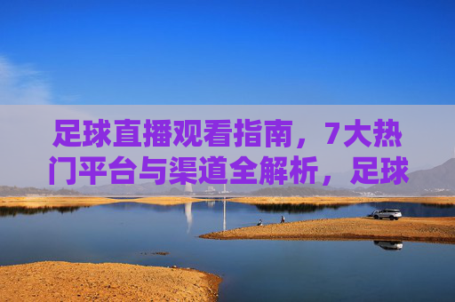 足球直播观看指南，7大热门平台与渠道全解析，足球直播观看指南，7大热门平台与渠道全解析