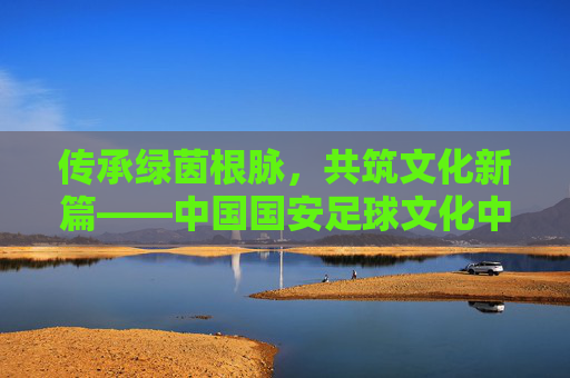 传承绿茵根脉，共筑文化新篇——中国国安足球文化中心的使命与担当，传承绿茵根脉，共筑文化新篇