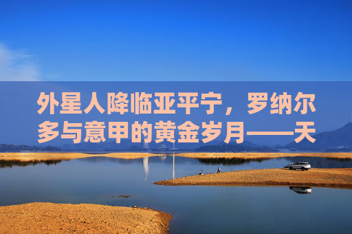 外星人降临亚平宁，罗纳尔多与意甲的黄金岁月——天下足球的永恒传奇，外星人降临亚平宁，罗纳尔多的意甲黄金传奇