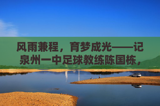 风雨兼程,育梦成光——记泉州一中足球教练陈国栋,风雨兼程,育梦成光——记泉州一中足球教练陈国栋
