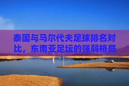 泰国与马尔代夫足球排名对比，东南亚足坛的强弱格局与未来展望，泰国与马尔代夫足球排名对比，东南亚强弱格局与未来展望