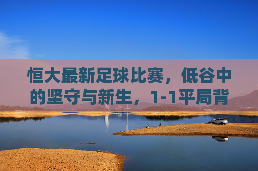 恒大最新足球比赛，低谷中的坚守与新生，1-1平局背后的改革阵痛，恒大1-1平局，低谷坚守与改革阵痛的缩影