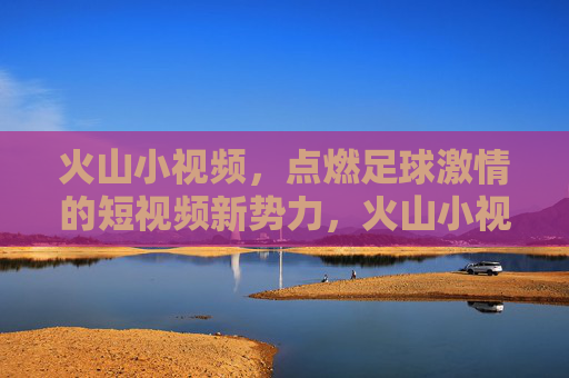 火山小视频，点燃足球激情的短视频新势力，火山小视频，点燃足球激情的短视频新势力