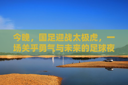 今晚，国足迎战太极虎，一场关乎勇气与未来的足球夜，国足迎战太极虎，勇气铸魂，未来可期