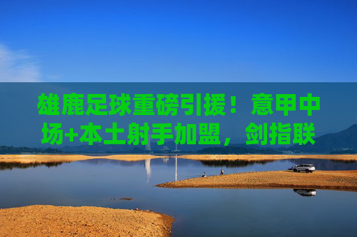 雄鹿足球重磅引援！意甲中场+本土射手加盟，剑指联赛升级，雄鹿足球重磅引援，意甲中场+本土射手加盟 剑指联赛升级