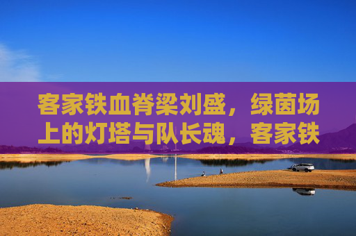 客家铁血脊梁刘盛,绿茵场上的灯塔与队长魂,客家铁血脊梁刘盛,绿茵灯塔与队长魂