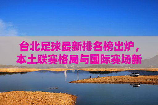 台北足球最新排名榜出炉,本土联赛格局与国际赛场新动态,台北足球最新排名榜出炉,本土联赛格局与国际赛场新动态