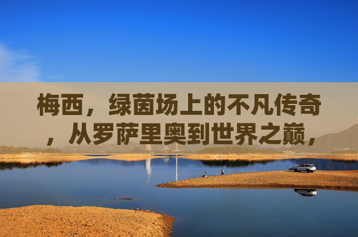 梅西，绿茵场上的不凡传奇，从罗萨里奥到世界之巅，梅西，从罗萨里奥到世界之巅的不凡传奇