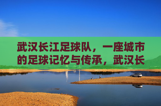 武汉长江足球队,一座城市的足球记忆与传承,武汉长江,一座城市的足球记忆与传承
