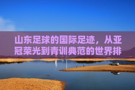 山东足球的国际足迹,从亚冠荣光到青训典范的世界排名与纪录,山东足球的国际足迹,从亚冠荣光到青训典范的世界排名与纪录