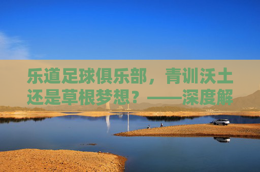 乐道足球俱乐部，青训沃土还是草根梦想？——深度解析其发展现状与特色，乐道足球俱乐部，青训沃土还是草根梦想？发展现状与特色解析