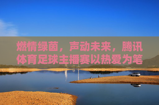 燃情绿茵,声动未来,腾讯体育足球主播赛以热爱为笔,书写解说新篇章,燃情绿茵,声动未来,腾讯体育足球主播赛以热爱书写解说新篇章