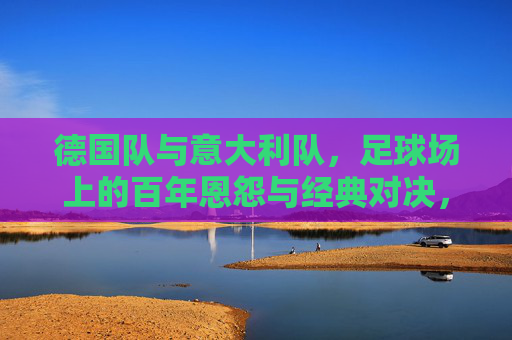 德国队与意大利队，足球场上的百年恩怨与经典对决，德国意大利百年恩怨，足球场上的经典对决