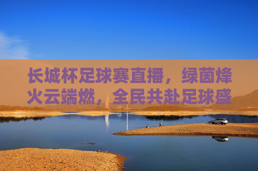 长城杯足球赛直播,绿茵烽火云端燃,全民共赴足球盛宴,长城杯直播,绿茵烽火云端燃,全民共赴足球盛宴