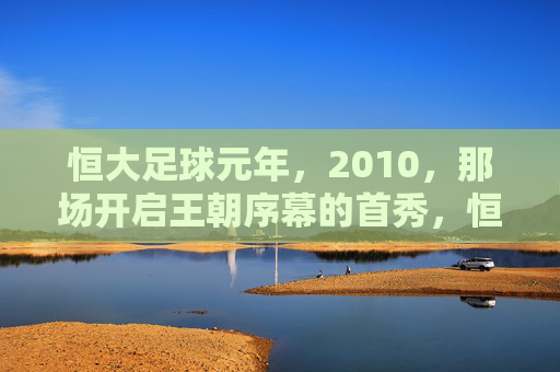 恒大足球元年,2010,那场开启王朝序幕的首秀,恒大足球元年2010,王朝序幕的首秀