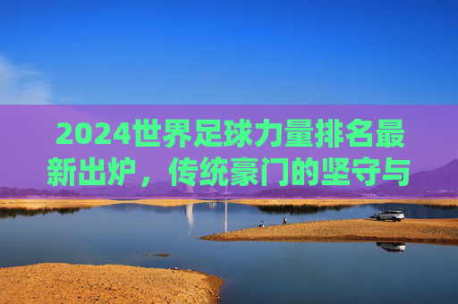 2024世界足球力量排名最新出炉，传统豪门的坚守与新兴势力的突围，2024世界足球力量排名，传统豪门坚守与新兴势力突围