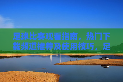 足球比赛观看指南,热门下载频道推荐及使用技巧,足球比赛观看指南,热门下载频道推荐与使用技巧