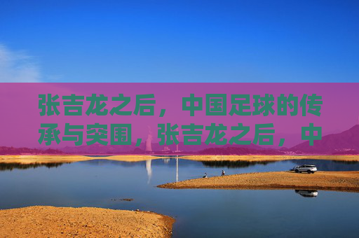 张吉龙之后，中国足球的传承与突围，张吉龙之后，中国足球的传承与突围