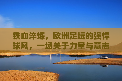 铁血淬炼,欧洲足坛的强悍球风,一场关于力量与意志的传承,铁血淬炼,欧洲足坛的力量与意志传承