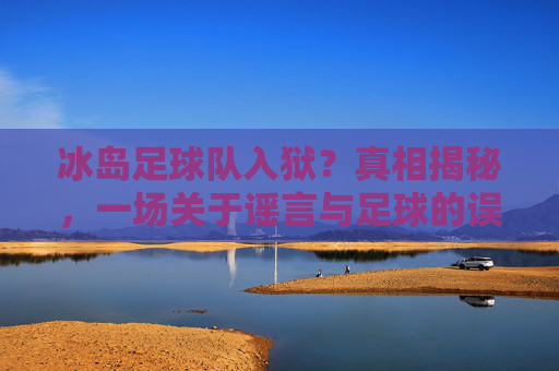 冰岛足球队入狱?真相揭秘,一场关于谣言与足球的误会,冰岛足球队入狱,谣言与误会的真相