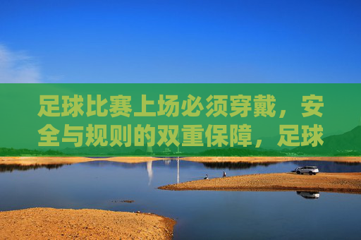 足球比赛上场必须穿戴，安全与规则的双重保障，足球比赛上场必须穿戴，安全与规则双重保障