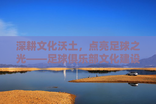 深耕文化沃土,点亮足球之光——足球俱乐部文化建设奖的时代意义,深耕文化沃土 点亮足球之光,足球俱乐部文化建设奖的时代意义
