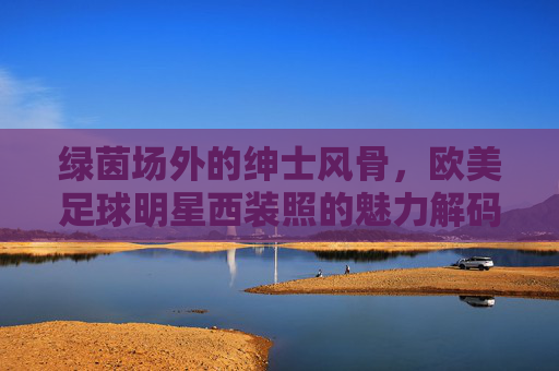 绿茵场外的绅士风骨,欧美足球明星西装照的魅力解码,绿茵场外绅士风,欧美足球明星西装魅力解码