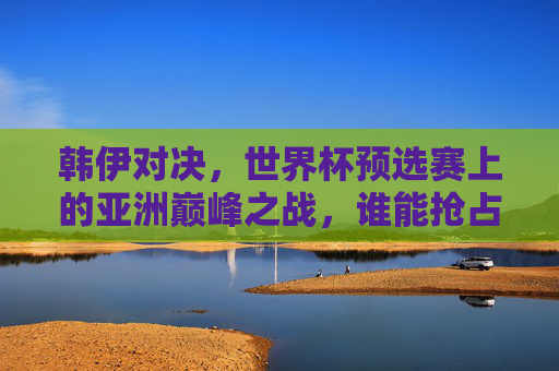 韩伊对决,世界杯预选赛上的亚洲巅峰之战,谁能抢占先机?