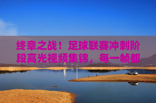 终章之战!足球联赛冲刺阶段高光视频集锦,每一帧都是心跳的节拍,终章之战!足球联赛冲刺高光,每一帧都是心跳的节拍