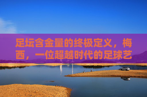 足坛含金量的终极定义，梅西，一位超越时代的足球艺术家，足坛含金量的终极定义，梅西，超越时代的足球艺术家
