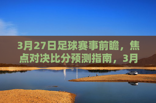3月27日足球赛事前瞻，焦点对决比分预测指南，3月27日足球前瞻，焦点对决比分预测指南
