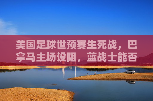 美国足球世预赛生死战，巴拿马主场设阻，蓝战士能否突围晋级？美国世预赛生死战，巴拿马主场突围战