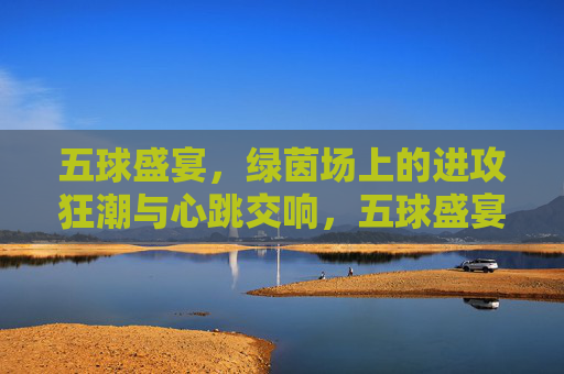五球盛宴,绿茵场上的进攻狂潮与心跳交响,五球盛宴,绿茵进攻狂潮与心跳交响