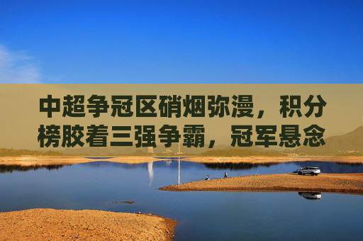 中超争冠区硝烟弥漫,积分榜胶着三强争霸,冠军悬念持续升级,中超争冠硝烟弥漫,三强胶战悬念持续升级