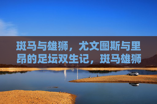 斑马与雄狮,尤文图斯与里昂的足坛双生记,斑马雄狮,尤文图斯与里昂的足坛双生记