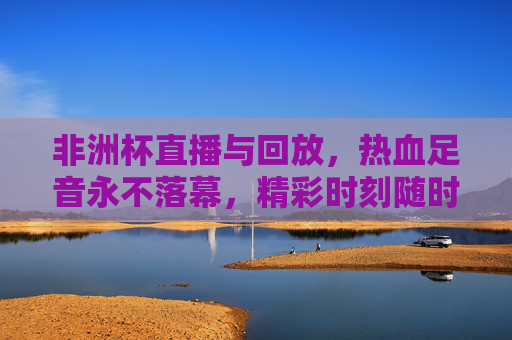 非洲杯直播与回放，热血足音永不落幕，精彩时刻随时重温，非洲杯直播回放，热血足音，精彩永不落幕