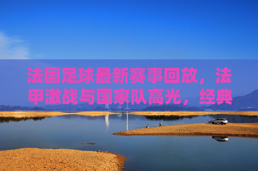 法国足球最新赛事回放,法甲激战与国家队高光,经典瞬间全复盘,法国足球最新赛事回放,法甲激战与国家队高光经典瞬间全复盘