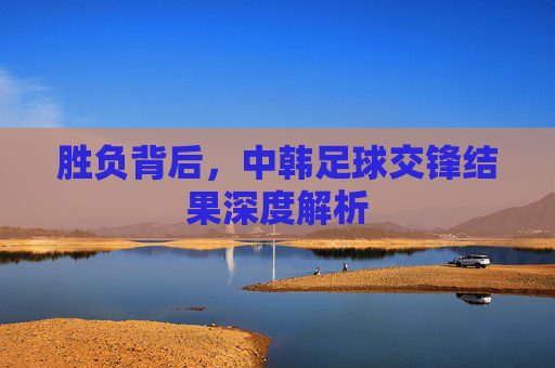 胜负背后,中韩足球交锋结果深度解析
