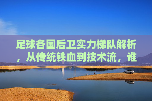足球各国后卫实力梯队解析,从传统铁血到技术流,谁在重塑防线格局?从传统铁血到技术流,足球后卫梯队如何重塑防线格局?