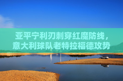 亚平宁利刃刺穿红魔防线，意大利球队老特拉福德攻势风暴，亚平宁攻势风暴刺穿红魔防线 老特拉福德遭利刃洗礼