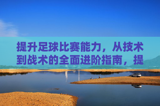 提升足球比赛能力，从技术到战术的全面进阶指南，提升足球比赛能力，从技术到战术的全面进阶指南
