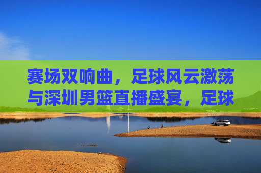 赛场双响曲,足球风云激荡与深圳男篮直播盛宴,足球风云激荡与深圳男篮直播双响曲