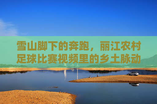 雪山脚下的奔跑,丽江农村足球比赛视频里的乡土脉动,雪山脚下的乡土脉动,丽江农村足球赛