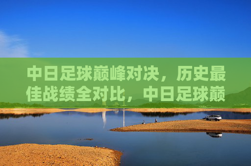 中日足球巅峰对决,历史最佳战绩全对比,中日足球巅峰对决,历史最佳战绩对比