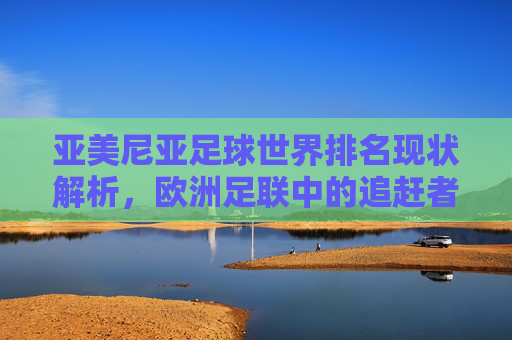 亚美尼亚足球世界排名现状解析,欧洲足联中的追赶者,亚美尼亚足球世界排名现状,欧足联追赶者解析