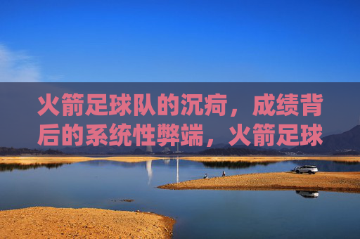 火箭足球队的沉疴,成绩背后的系统性弊端,火箭足球队沉疴,成绩背后的系统性弊端